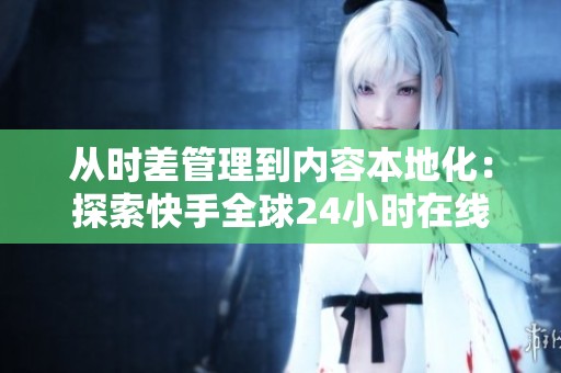从时差管理到内容本地化：探索快手全球24小时在线运营的五大关键策略