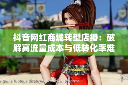 抖音网红商城转型店播:破解高流量成本与低转化率难题的全新策略 抖音网红商城转型店播:破解高流量成本与低转化率难题的全新策略
