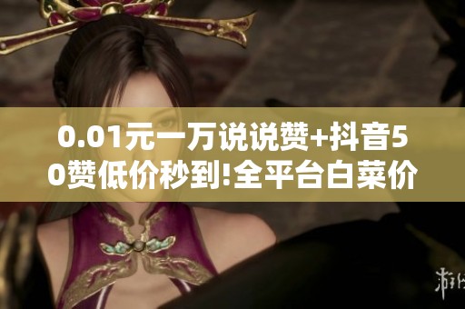 0.01元一万说说赞+抖音50赞低价秒到!全平台白菜价速刷 0.01元一万说说赞+抖音50赞低价秒到!全平台白菜价速刷