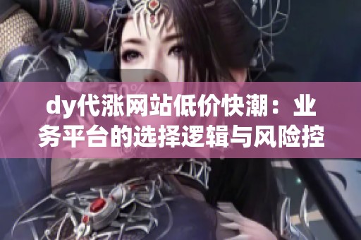 dy代涨网站低价快潮:业务平台的选择逻辑与风险控制指南 dy代涨网站低价快潮:业务平台的选择逻辑与风险控制指南