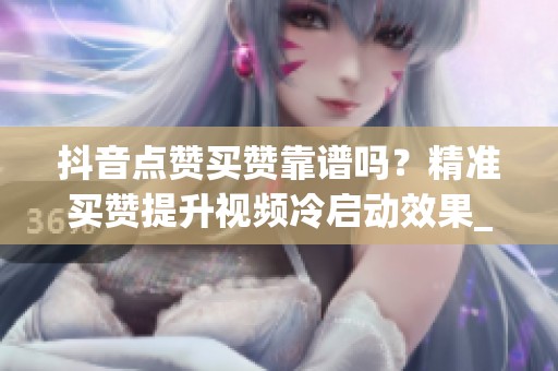 抖音点赞买赞靠谱吗？精准买赞提升视频冷启动效果_资讯