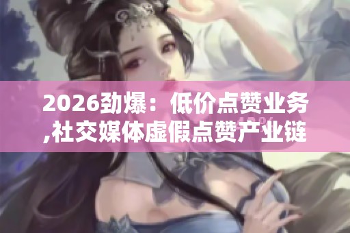 2026劲爆：低价点赞业务,社交媒体虚假点赞产业链调查曝光轻量化