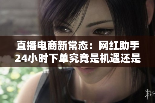 直播电商新常态：网红助手24小时下单究竟是机遇还是挑战？