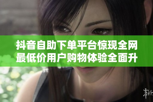 抖音自助下单平台惊现全网最低价用户购物体验全面升级 抖音自助下单平台惊现全网最低价用户购物体验全面升级