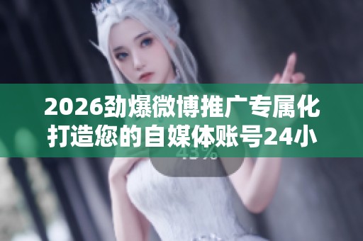 2026劲爆微博推广专属化打造您的自媒体账号24小时服务电话号码