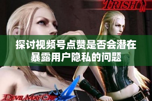 探讨视频号点赞是否会潜在暴露用户隐私的问题