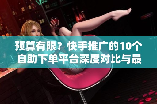 预算有限?快手推广的10个自助下单平台深度对比与最佳选择策略 预算有限?快手推广的10个自助下单平台深度对比与最佳选择策略