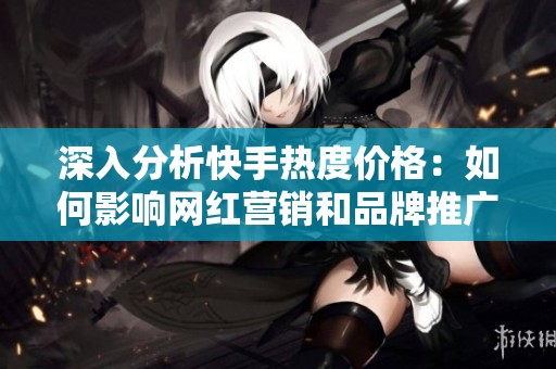 深入分析快手热度价格：如何影响网红营销和品牌推广