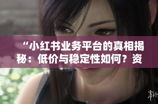 “小红书业务平台的真相揭秘:低价与稳定性如何?资深用户体验深入分析” “小红书业务平台的真相揭秘:低价与稳定性如何?资深用户体验深入分析”