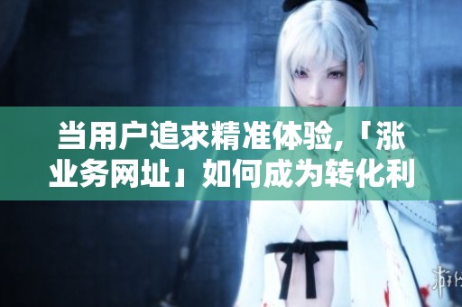 当用户追求精准体验,「涨业务网址」如何成为转化利器？