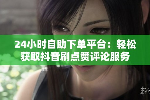 24小时自助下单平台:轻松获取抖音刷点赞评论服务 24小时自助下单平台:轻松获取抖音刷点赞评论服务