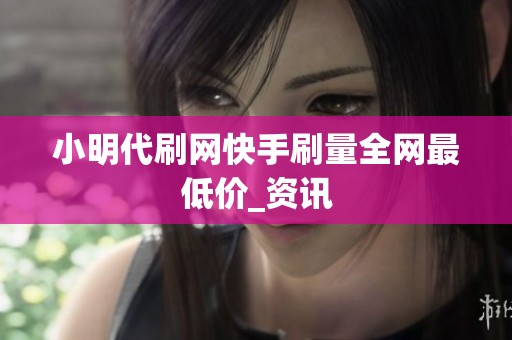 小明代刷网快手刷量全网最低价_资讯 小明代刷网快手刷量全网最低价_资讯