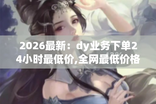 2026最新:dy业务下单24小时最低价,全网最低价格实惠保障服务更 2026最新:dy业务下单24小时最低价,全网最低价格实惠保障服务更