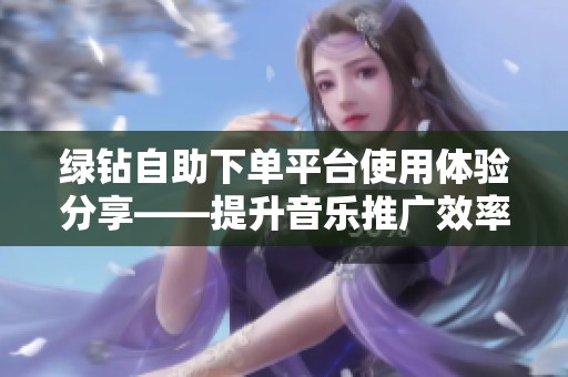 绿钻自助下单平台使用体验分享——提升音乐推广效率的实用操作指南