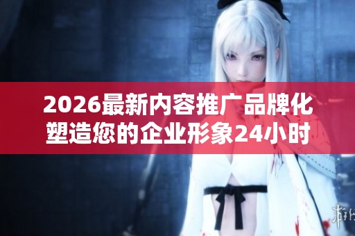 2026最新内容推广品牌化塑造您的企业形象24小时人工服务热线,快手