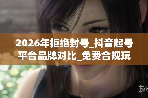 2026年拒绝封号_抖音起号平台品牌对比_免费合规玩法推荐 2026年拒绝封号_抖音起号平台品牌对比_免费合规玩法推荐