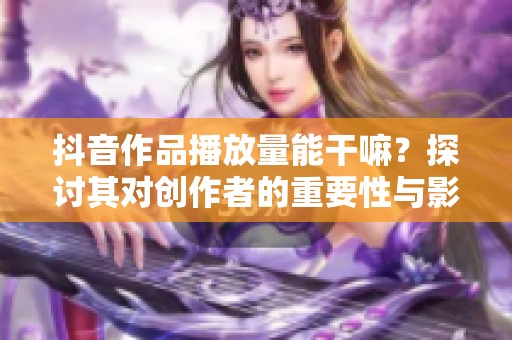 抖音作品播放量能干嘛？探讨其对创作者的重要性与影响