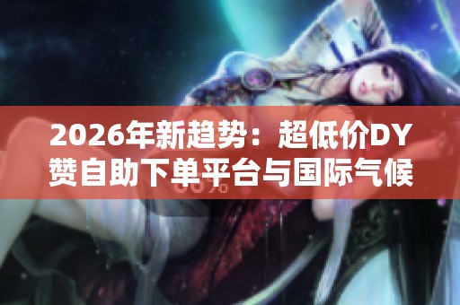 2026年新趋势：超低价DY赞自助下单平台与国际气候变化挑战深入探讨