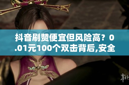 抖音刷赞便宜但风险高?0.01元100个双击背后,安全提升互动的方法 抖音刷赞便宜但风险高?0.01元100个双击背后,安全提升互动的方法
