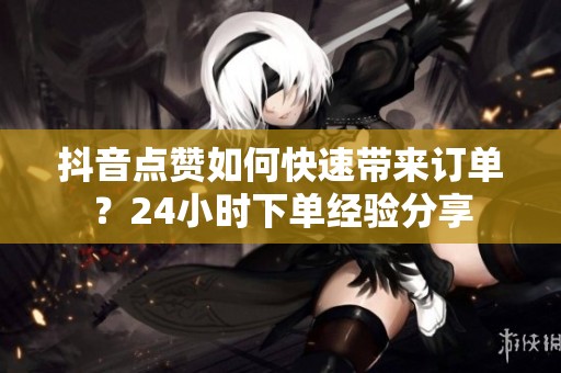 抖音点赞如何快速带来订单？24小时下单经验分享