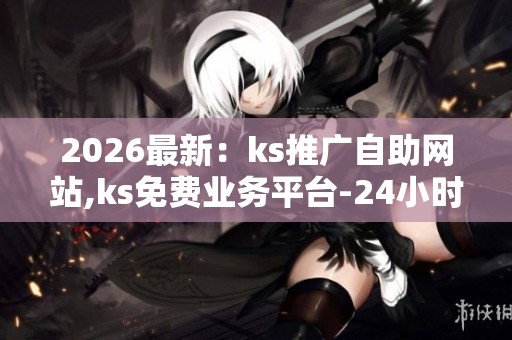 2026最新：ks推广自助网站,ks免费业务平台-24小时自助下单全网最低