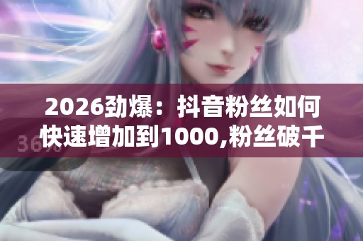 2026劲爆：抖音粉丝如何快速增加到1000,粉丝破千攻略分享普通人也