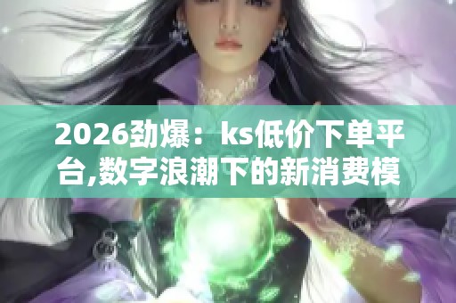 2026劲爆：ks低价下单平台,数字浪潮下的新消费模式探索数字化构建