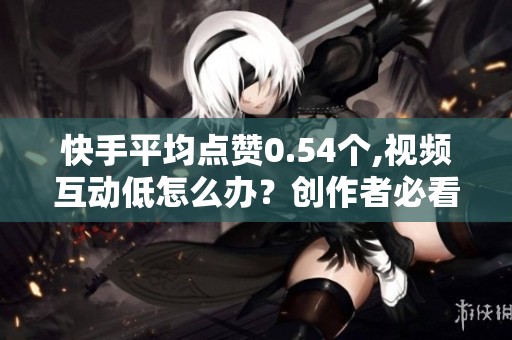 快手平均点赞0.54个,视频互动低怎么办？创作者必看