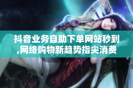 抖音业务自助下单网站秒到,网络购物新趋势指尖消费即时到账体验革新 抖音业务自助下单网站秒到,网络购物新趋势指尖消费即时到账体验革新