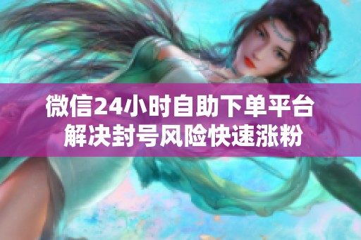 微信24小时自助下单平台 解决封号风险快速涨粉 微信24小时自助下单平台 解决封号风险快速涨粉