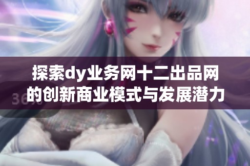 探索dy业务网十二出品网的创新商业模式与发展潜力 探索dy业务网十二出品网的创新商业模式与发展潜力
