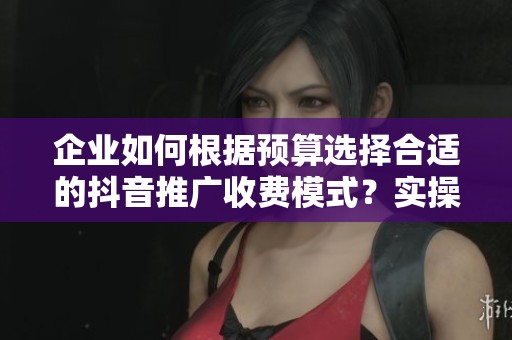 企业如何根据预算选择合适的抖音推广收费模式?实操建议全解析 企业如何根据预算选择合适的抖音推广收费模式?实操建议全解析