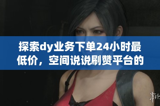 探索dy业务下单24小时最低价，空间说说刷赞平台的在线优势