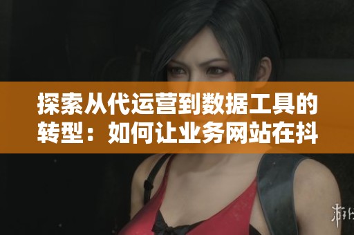 探索从代运营到数据工具的转型：如何让业务网站在抖快生态中蓬勃发展