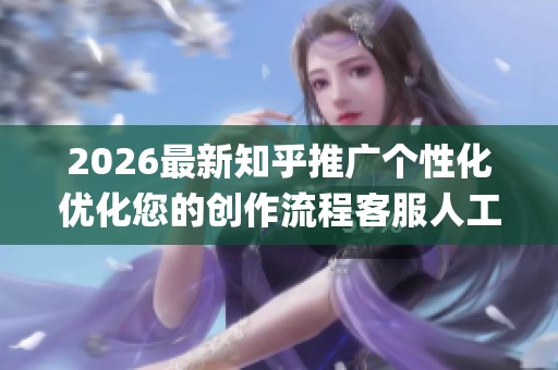 2026最新知乎推广个性化优化您的创作流程客服人工电话(全国统一