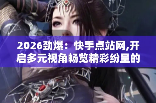 2026劲爆：快手点站网,开启多元视角畅览精彩纷呈的瞬间专属化打造