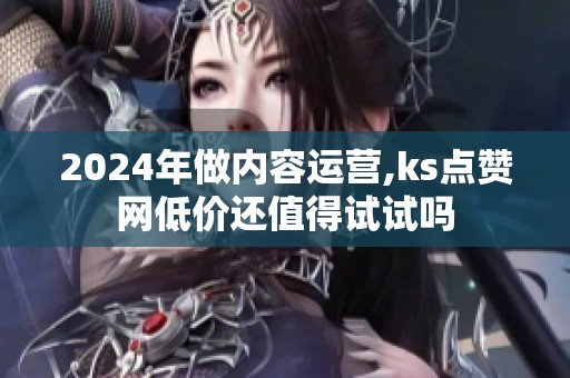 2024年做内容运营,ks点赞网低价还值得试试吗