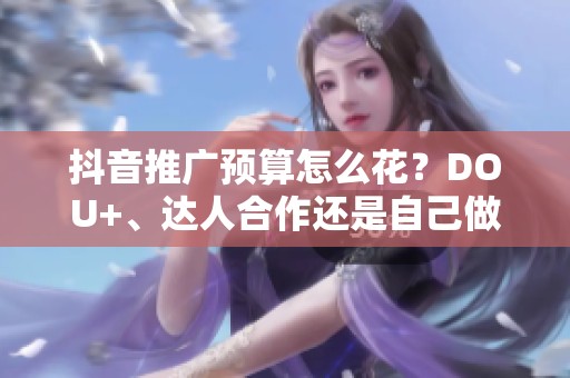 抖音推广预算怎么花？DOU+、达人合作还是自己做？