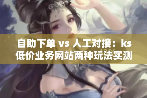 自助下单 vs 人工对接：ks低价业务网站两种玩法实测对比