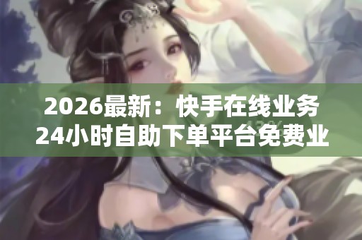 2026最新：快手在线业务24小时自助下单平台免费业务,自助下单平台
