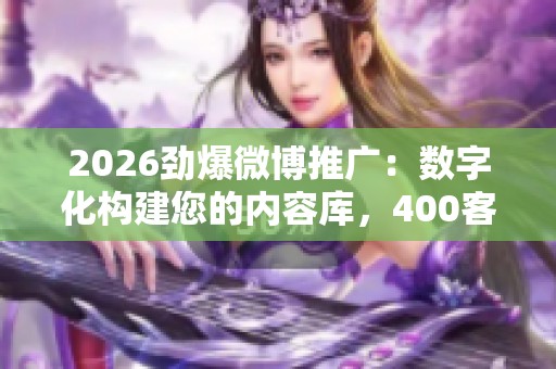 2026劲爆微博推广:数字化构建您的内容库,400客服全网24小时售后保障 2026劲爆微博推广:数字化构建您的内容库,400客服全网24小时售后保障