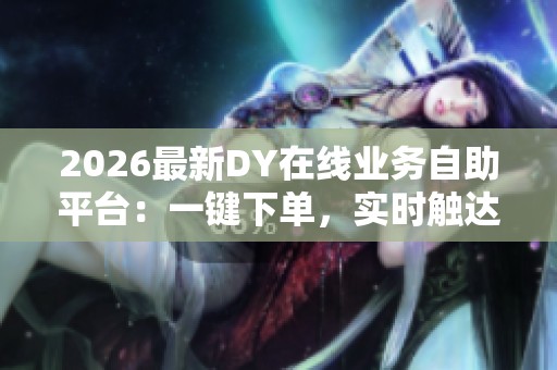 2026最新DY在线业务自助平台:一键下单,实时触达真人服务 2026最新DY在线业务自助平台:一键下单,实时触达真人服务