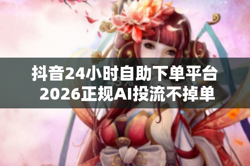 抖音24小时自助下单平台 2026正规AI投流不掉单