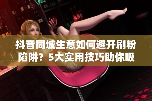 抖音同城生意如何避开刷粉陷阱？5大实用技巧助你吸引优质本地粉丝