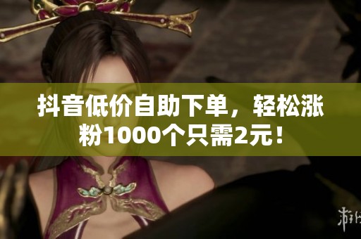 抖音低价自助下单,轻松涨粉1000个只需2元! 抖音低价自助下单,轻松涨粉1000个只需2元!