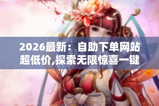 2026最新：自助下单网站超低价,探索无限惊喜一键轻松购遍全球好物