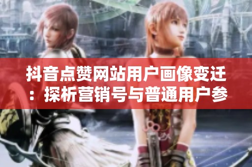 抖音点赞网站用户画像变迁：探析营销号与普通用户参与逻辑的演变