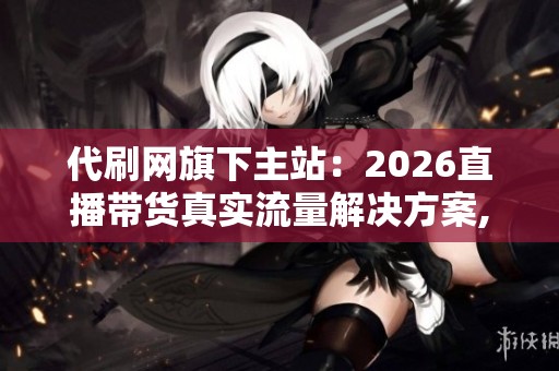 代刷网旗下主站:2026直播带货真实流量解决方案,拒绝虚假刷单 代刷网旗下主站:2026直播带货真实流量解决方案,拒绝虚假刷单