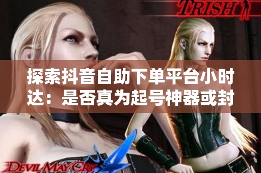 探索抖音自助下单平台小时达：是否真为起号神器或封号陷阱？真相揭晓