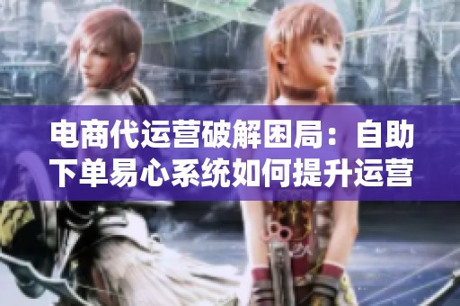电商代运营破解困局:自助下单易心系统如何提升运营效率 电商代运营破解困局:自助下单易心系统如何提升运营效率